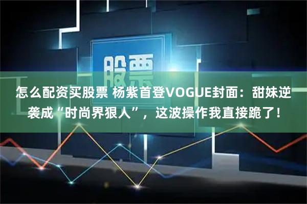 怎么配资买股票 杨紫首登VOGUE封面：甜妹逆袭成“时尚界狠人”，这波操作我直接跪了！