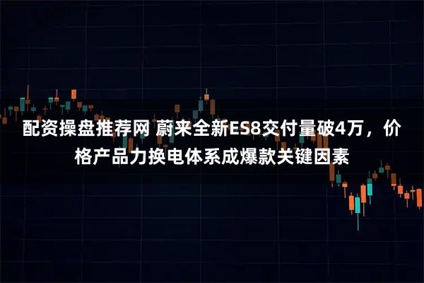 配资操盘推荐网 蔚来全新ES8交付量破4万，价格产品力换电体系成爆款关键因素