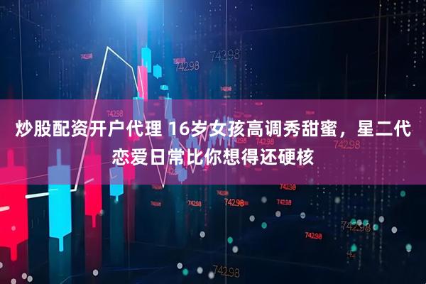 炒股配资开户代理 16岁女孩高调秀甜蜜，星二代恋爱日常比你想得还硬核