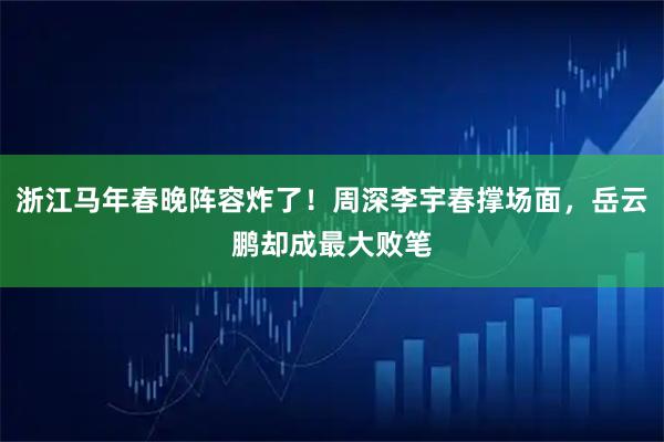 浙江马年春晚阵容炸了！周深李宇春撑场面，岳云鹏却成最大败笔