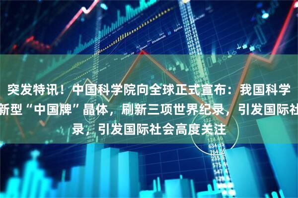 突发特讯！中国科学院向全球正式宣布：我国科学家成功研制新型“中国牌”晶体，刷新三项世界纪录，引发国际社会高度关注