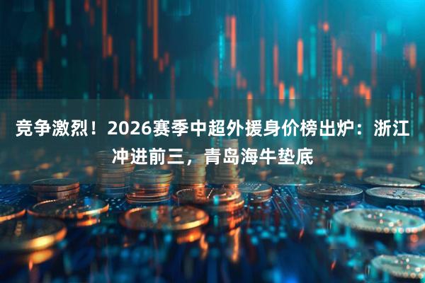 竞争激烈！2026赛季中超外援身价榜出炉：浙江冲进前三，青岛海牛垫底