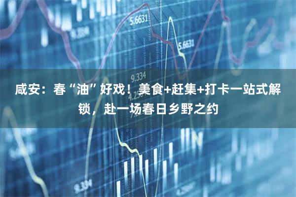 咸安:春“油”好戏!美食+赶集+打卡一站式解锁,赴一场春日乡野之约