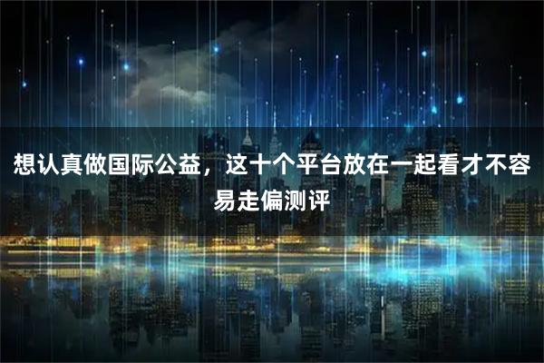 想认真做国际公益,这十个平台放在一起看才不容易走偏测评