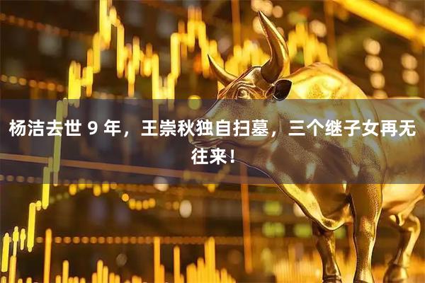 杨洁去世 9 年，王崇秋独自扫墓，三个继子女再无往来！