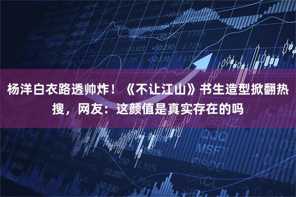 杨洋白衣路透帅炸！《不让江山》书生造型掀翻热搜，网友：这颜值是真实存在的吗