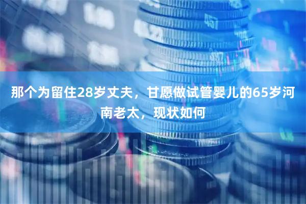 那个为留住28岁丈夫，甘愿做试管婴儿的65岁河南老太，现状如何