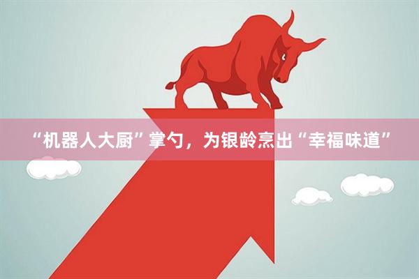 “机器人大厨”掌勺，为银龄烹出“幸福味道”