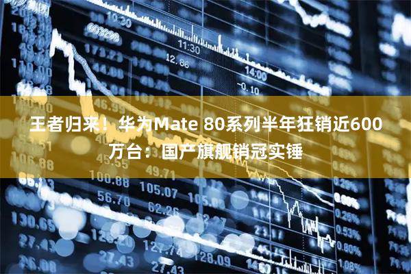 王者归来!华为Mate 80系列半年狂销近600万台:国产旗舰销冠实锤