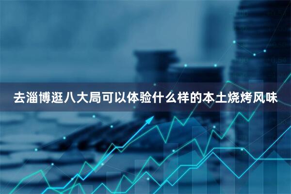 去淄博逛八大局可以体验什么样的本土烧烤风味