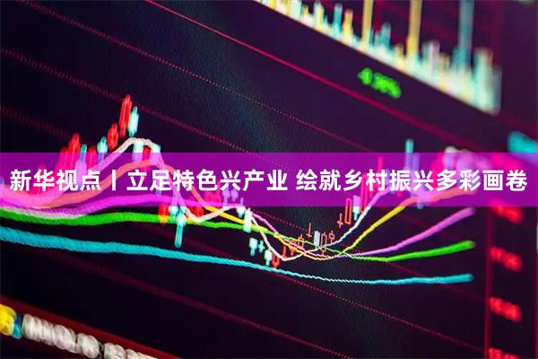新华视点丨立足特色兴产业 绘就乡村振兴多彩画卷
