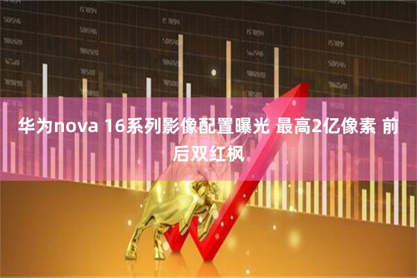 华为nova 16系列影像配置曝光 最高2亿像素 前后双红枫