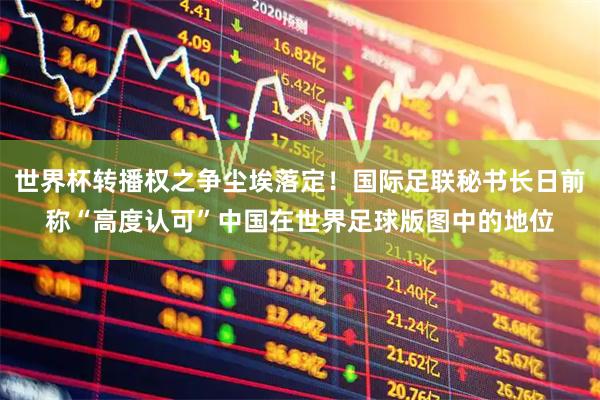 世界杯转播权之争尘埃落定！国际足联秘书长日前称“高度认可”中国在世界足球版图中的地位