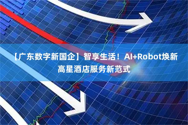 【广东数字新国企】智享生活!AI+Robot焕新高星酒店服务新范式