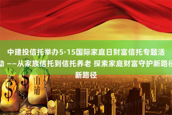 中建投信托举办5·15国际家庭日财富信托专题活动 ——从家族信托到信托养老 探索家庭财富守护新路径