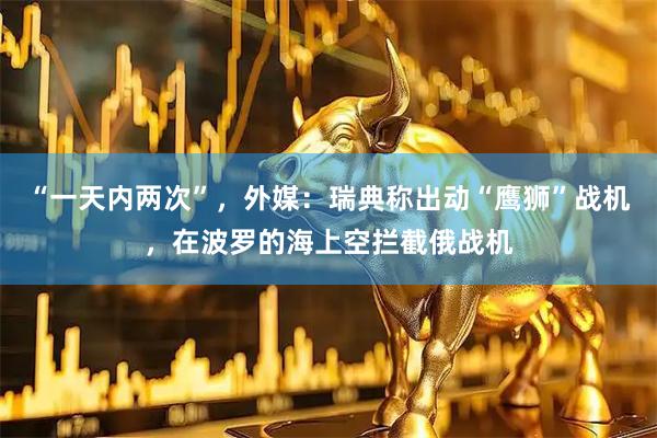 “一天内两次”，外媒：瑞典称出动“鹰狮”战机，在波罗的海上空拦截俄战机