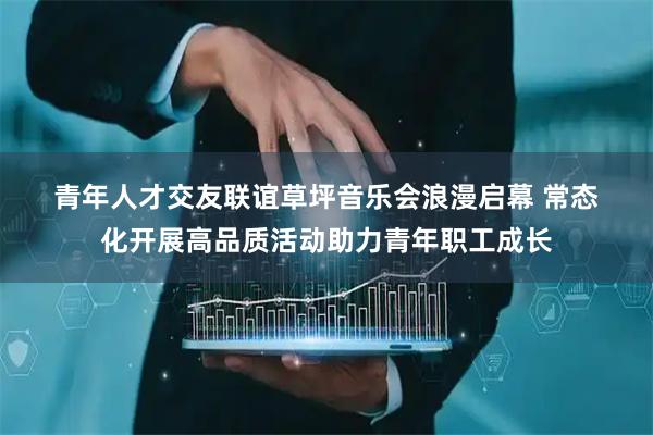 青年人才交友联谊草坪音乐会浪漫启幕 常态化开展高品质活动助力青年职工成长