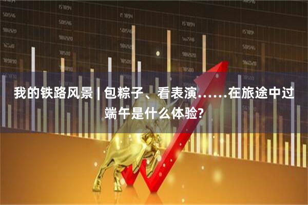 我的铁路风景 | 包粽子、看表演……在旅途中过端午是什么体验?