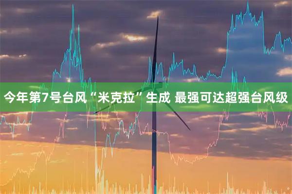 今年第7号台风“米克拉”生成 最强可达超强台风级