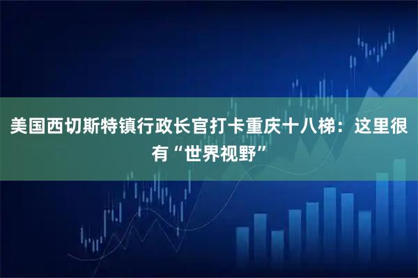 美国西切斯特镇行政长官打卡重庆十八梯：这里很有“世界视野”