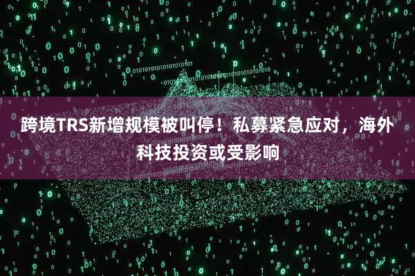 跨境TRS新增规模被叫停！私募紧急应对，海外科技投资或受影响