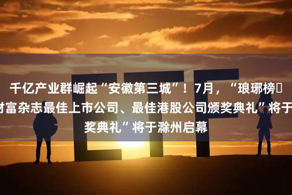 千亿产业群崛起“安徽第三城”！7月，“琅琊榜・2025新财富杂志最佳上市公司、最佳港股公司颁奖典礼”将于滁州启幕