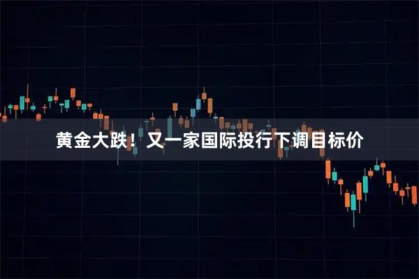 黄金大跌！又一家国际投行下调目标价