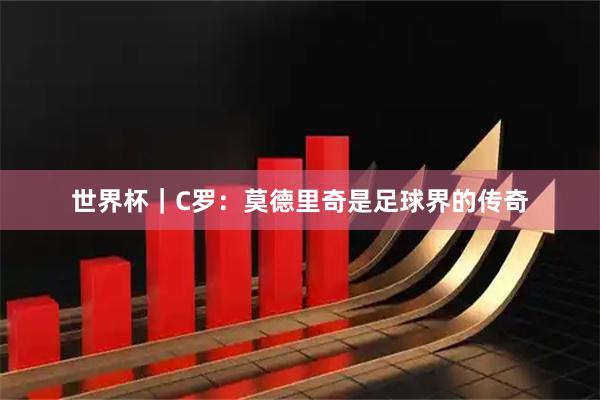世界杯｜C罗：莫德里奇是足球界的传奇