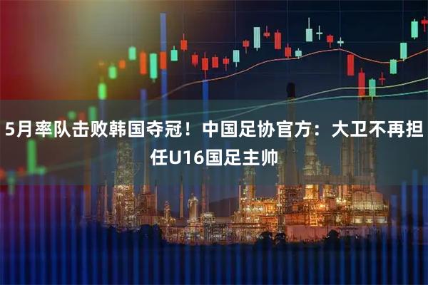 5月率队击败韩国夺冠！中国足协官方：大卫不再担任U16国足主帅