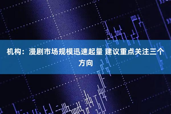 机构：漫剧市场规模迅速起量 建议重点关注三个方向
