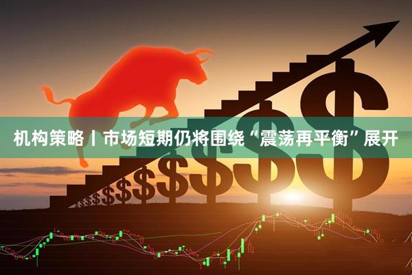 机构策略丨市场短期仍将围绕“震荡再平衡”展开