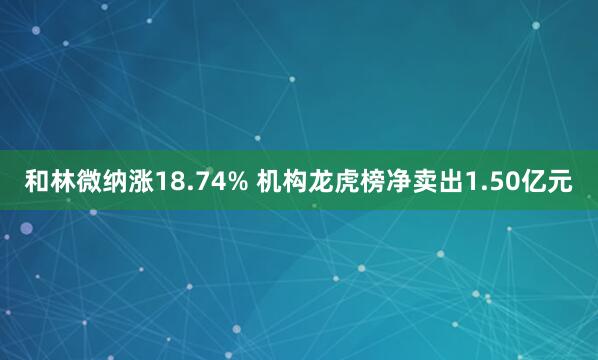 和林微纳涨18.74% 机构龙虎榜净卖出1.50亿元