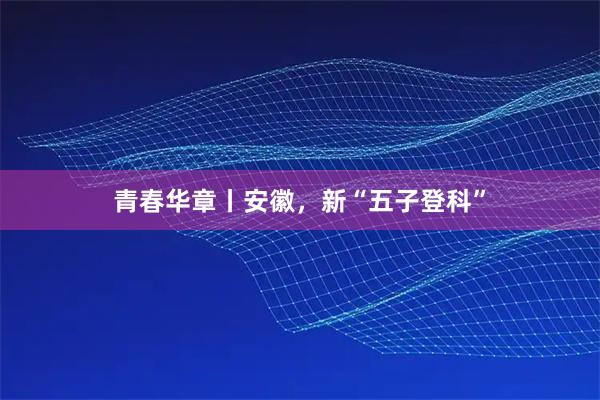 青春华章丨安徽，新“五子登科”