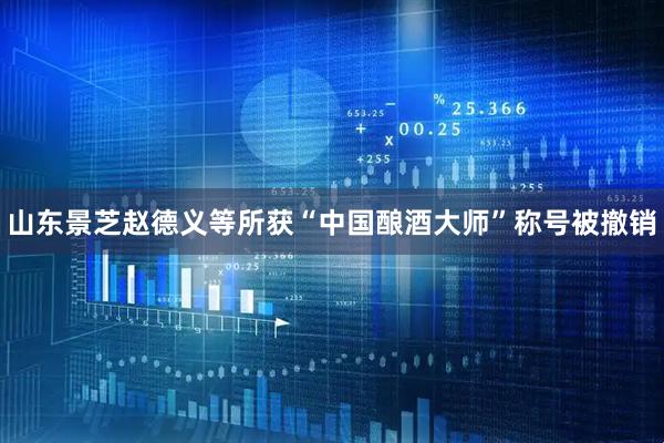 山东景芝赵德义等所获“中国酿酒大师”称号被撤销